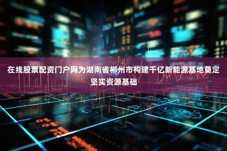 在线股票配资门户网为湖南省郴州市构建千亿新能源基地奠定坚实资源基础