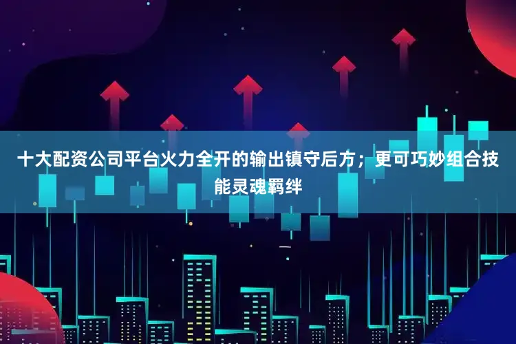 十大配资公司平台火力全开的输出镇守后方；更可巧妙组合技能灵魂羁绊