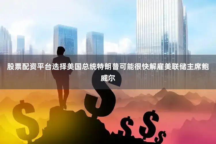 股票配资平台选择美国总统特朗普可能很快解雇美联储主席鲍威尔
