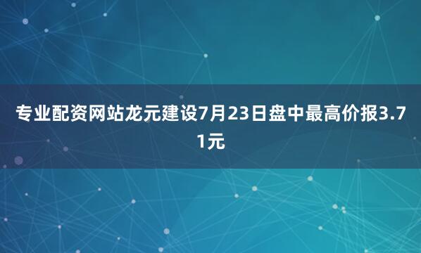专业配资网站龙元建设7月23日盘中最高价报3.71元