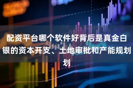 配资平台哪个软件好背后是真金白银的资本开支、土地审批和产能规划