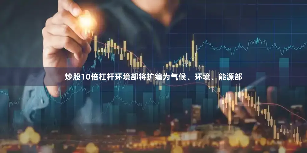 炒股10倍杠杆环境部将扩编为气候、环境、能源部
