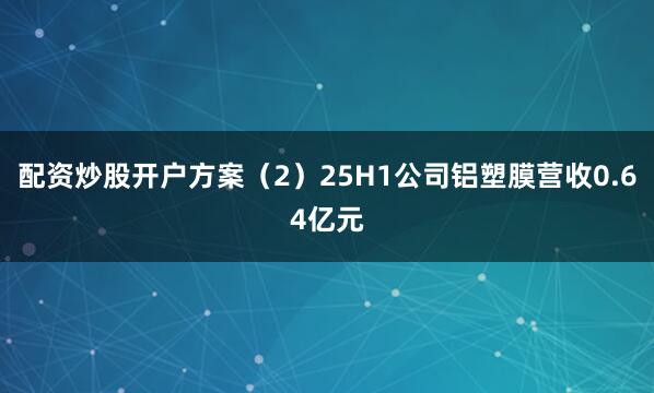 配资炒股开户方案（2）25H1公司铝塑膜营收0.64亿元