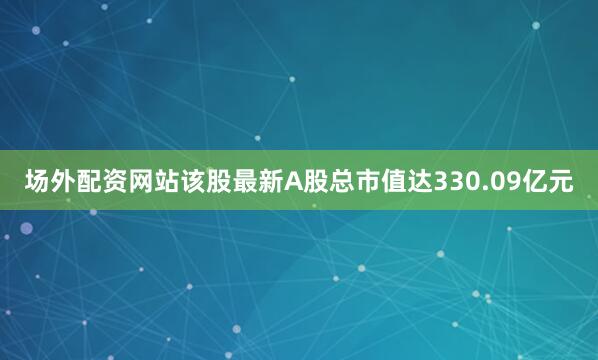 场外配资网站该股最新A股总市值达330.09亿元