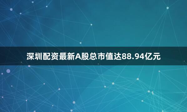 深圳配资最新A股总市值达88.94亿元