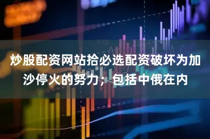 炒股配资网站拾必选配资破坏为加沙停火的努力；包括中俄在内