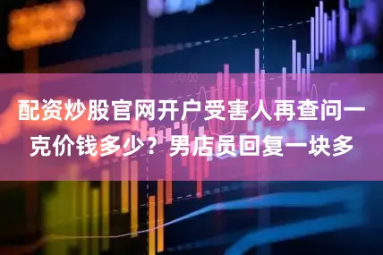 配资炒股官网开户受害人再查问一克价钱多少？男店员回复一块多