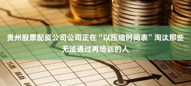 贵州股票配资公司公司正在“以压缩时间表”淘汰那些无法通过再培训的人